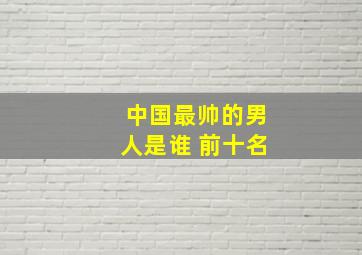 中国最帅的男人是谁 前十名